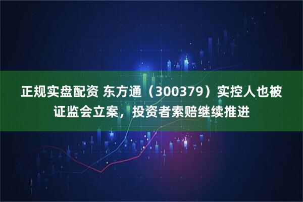 正规实盘配资 东方通（300379）实控人也被证监会立案，投资者索赔继续推进