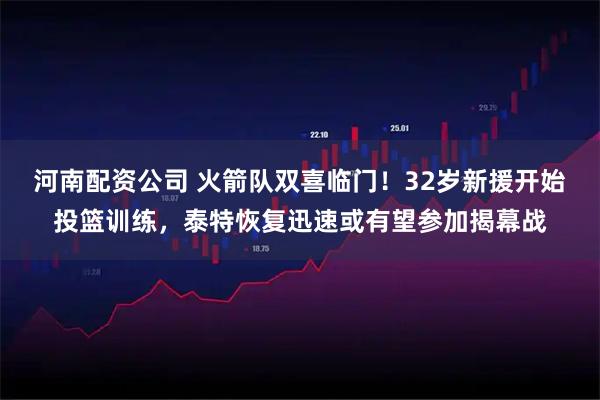 河南配资公司 火箭队双喜临门！32岁新援开始投篮训练，泰特恢复迅速或有望参加揭幕战