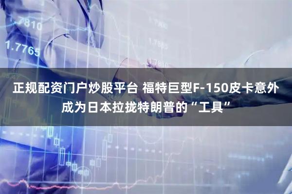 正规配资门户炒股平台 福特巨型F-150皮卡意外成为日本拉拢特朗普的“工具”