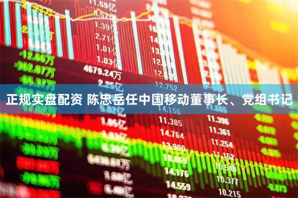 正规实盘配资 陈忠岳任中国移动董事长、党组书记