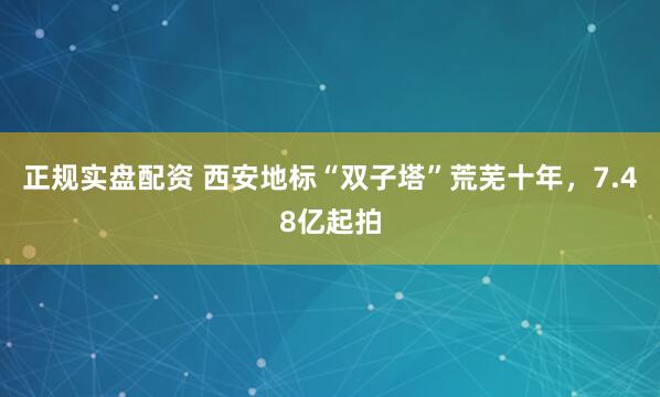 正规实盘配资 西安地标“双子塔”荒芜十年，7.48亿起拍