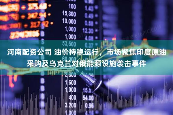 河南配资公司 油价持稳运行，市场聚焦印度原油采购及乌克兰对俄能源设施袭击事件