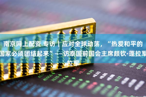南京网上配资 专访｜应对全球动荡，“热爱和平的国家必须团结起来”——访泰国前国会主席颇钦·蓬拉军