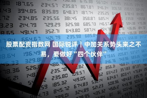 股票配资指数网 国际锐评｜中加关系势头来之不易，要做好“四个伙伴”