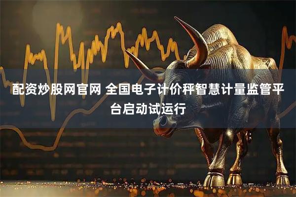 配资炒股网官网 全国电子计价秤智慧计量监管平台启动试运行