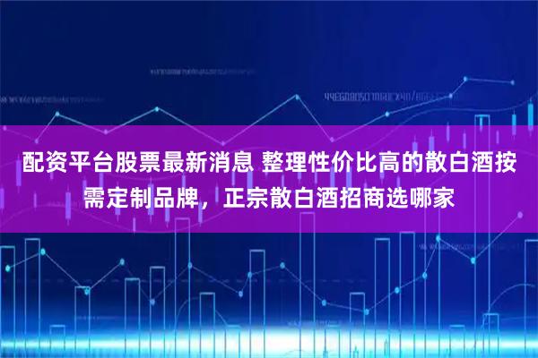 配资平台股票最新消息 整理性价比高的散白酒按需定制品牌，正宗散白酒招商选哪家