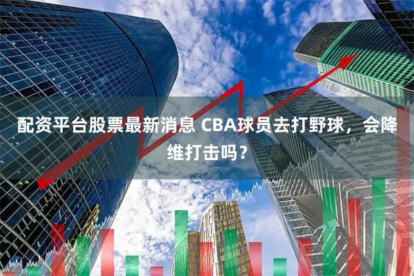 配资平台股票最新消息 CBA球员去打野球，会降维打击吗？