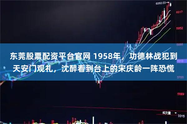 东莞股票配资平台官网 1958年，功德林战犯到天安门观礼，沈醉看到台上的宋庆龄一阵恐慌