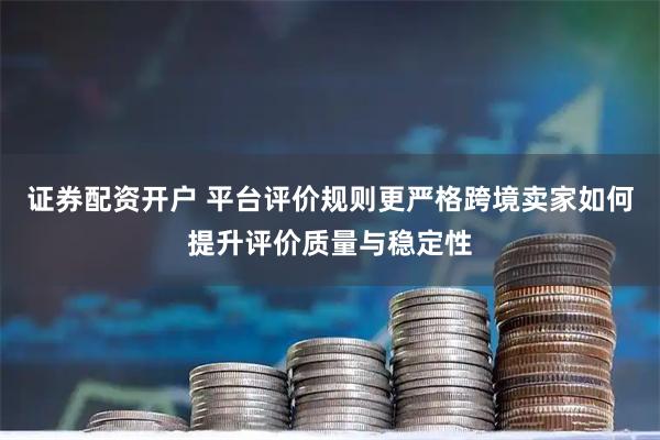 证券配资开户 平台评价规则更严格跨境卖家如何提升评价质量与稳定性