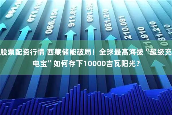 股票配资行情 西藏储能破局！全球最高海拔“超级充电宝”如何存下10000吉瓦阳光？
