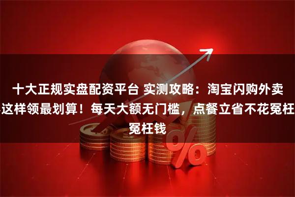 十大正规实盘配资平台 实测攻略：淘宝闪购外卖券这样领最划算！每天大额无门槛，点餐立省不花冤枉钱