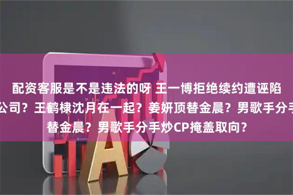 配资客服是不是违法的呀 王一博拒绝续约遭诬陷？热巴跳槽杨幂公司？王鹤棣沈月在一起？姜妍顶替金晨？男歌手分手炒CP掩盖取向？