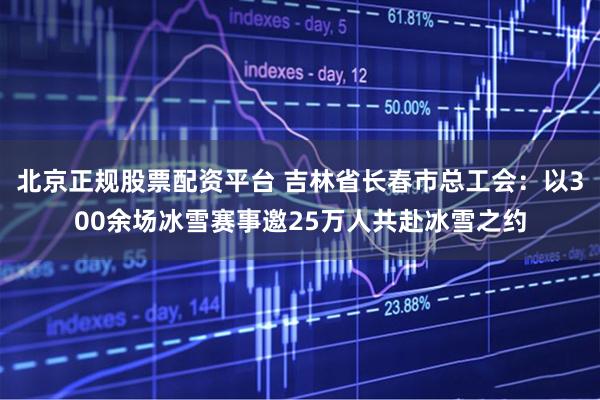 北京正规股票配资平台 吉林省长春市总工会：以300余场冰雪赛事邀25万人共赴冰雪之约