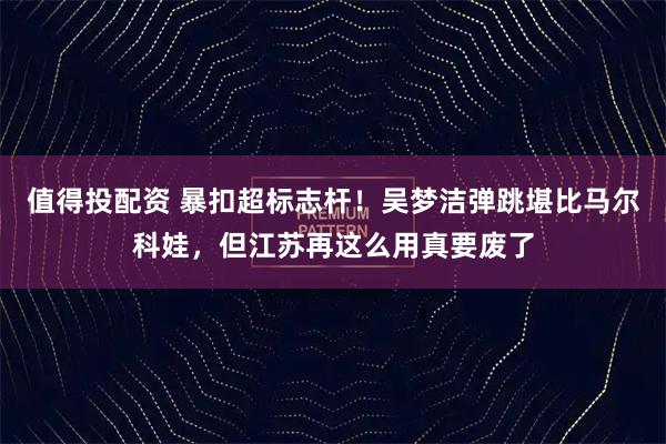 值得投配资 暴扣超标志杆！吴梦洁弹跳堪比马尔科娃，但江苏再这么用真要废了