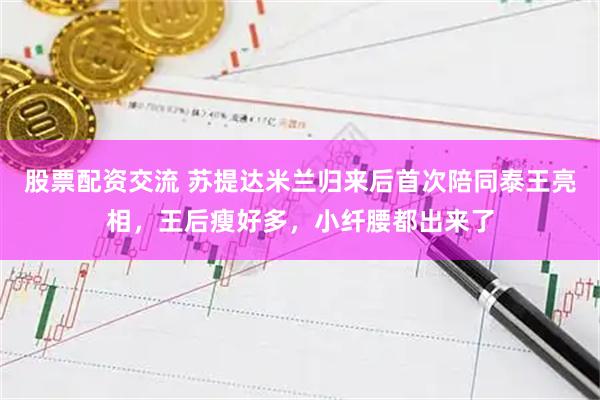 股票配资交流 苏提达米兰归来后首次陪同泰王亮相，王后瘦好多，小纤腰都出来了