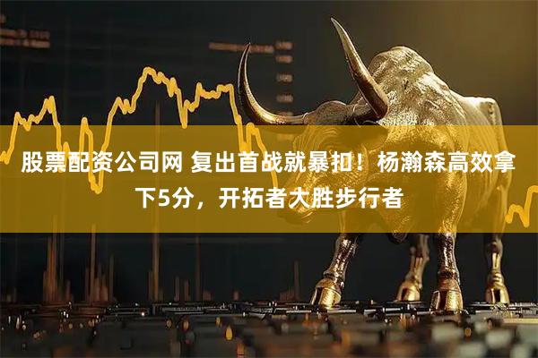 股票配资公司网 复出首战就暴扣！杨瀚森高效拿下5分，开拓者大胜步行者