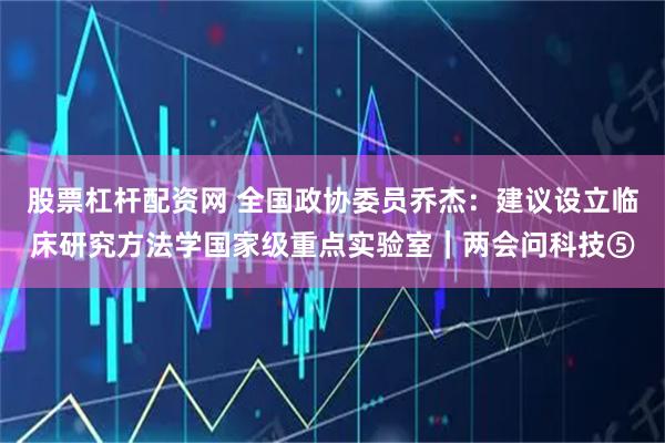 股票杠杆配资网 全国政协委员乔杰：建议设立临床研究方法学国家级重点实验室｜两会问科技⑤