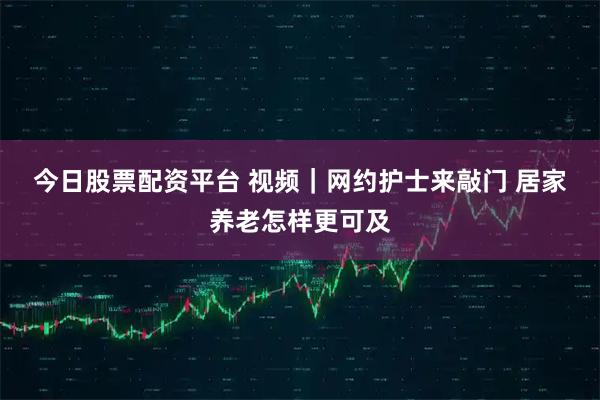 今日股票配资平台 视频｜网约护士来敲门 居家养老怎样更可及