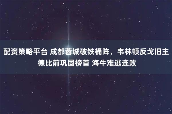 配资策略平台 成都蓉城破铁桶阵，韦林顿反戈旧主 德比前巩固榜首 海牛难逃连败