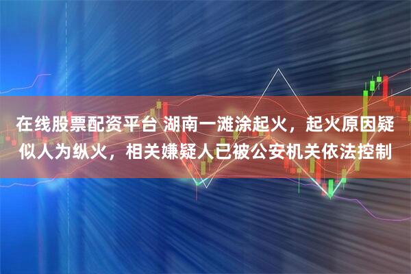 在线股票配资平台 湖南一滩涂起火，起火原因疑似人为纵火，相关嫌疑人已被公安机关依法控制