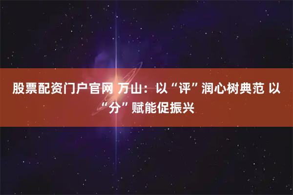 股票配资门户官网 万山：以“评”润心树典范 以“分”赋能促振兴