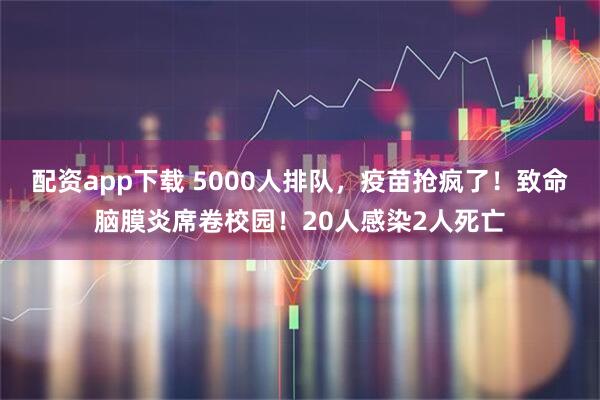 配资app下载 5000人排队，疫苗抢疯了！致命脑膜炎席卷校园！20人感染2人死亡